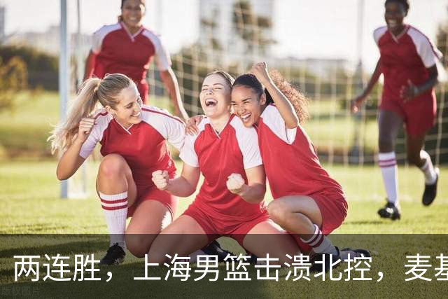 两连胜，上海男篮击溃北控，麦基17+6对抗内线群，张镇麟28+4攻防俱佳
